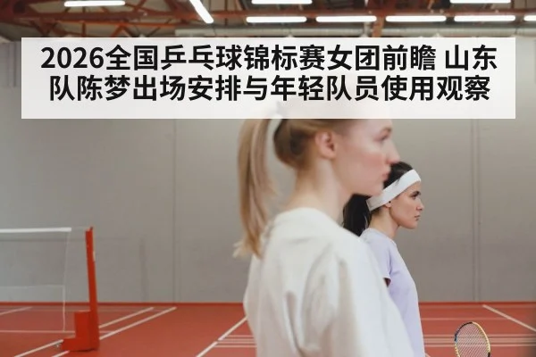 2026全国乒乓球锦标赛女团前瞻 山东队陈梦出场安排与年轻队员使用观察