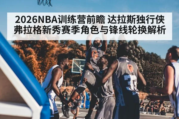 2026NBA训练营前瞻 达拉斯独行侠弗拉格新秀赛季角色与锋线轮换解析